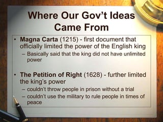 Where Our Gov’t Ideas
Came From
• Magna Carta (1215) - first document that
officially limited the power of the English king
– Basically said that the king did not have unlimited
power
• The Petition of Right (1628) - further limited
the king’s power
– couldn’t throw people in prison without a trial
– couldn’t use the military to rule people in times of
peace
 