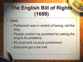 The English Bill of Rights
(1689)
• Said:
– Parliament was in control of taxing, not the
king
– People couldn’t be punished for asking the
king to fix problems
– No cruel and unusual punishment
– Everyone got a fair trial
 