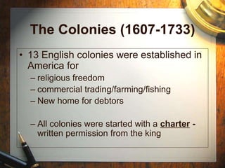 The Colonies (1607-1733)
• 13 English colonies were established in
America for
– religious freedom
– commercial trading/farming/fishing
– New home for debtors
– All colonies were started with a charter -
written permission from the king
 