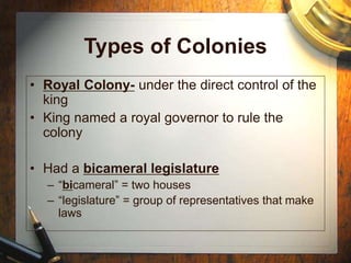 Types of Colonies
• Royal Colony- under the direct control of the
king
• King named a royal governor to rule the
colony
• Had a bicameral legislature
– “bicameral” = two houses
– “legislature” = group of representatives that make
laws
 