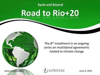 Kyoto and Beyond


              Road to Rio+20


                       The 8th installment in an ongoing
                       series on multilateral agreements
                           related to climate change




www.isciences.com                               June 6, 2012
 
