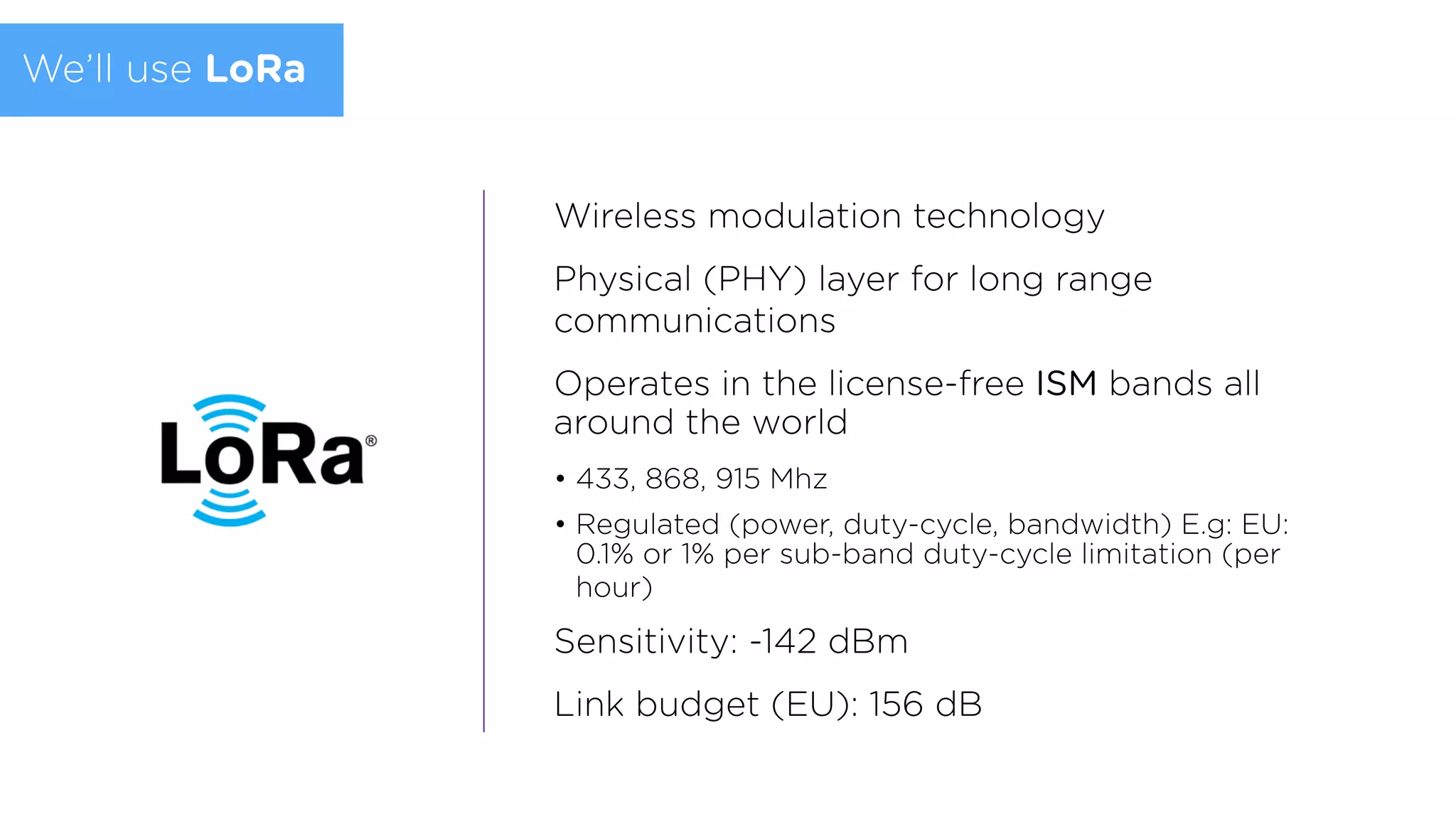 Wireless modulation technology
Physical (PHY) layer for long range
communications
Operates in the license-free ISM bands all
around the world
• 433, 868, 915 Mhz
• Regulated (power, duty-cycle, bandwidth) E.g: EU:
0.1% or 1% per sub-band duty-cycle limitation (per
hour)
Sensitivity: -142 dBm
Link budget (EU): 156 dB
We’ll use LoRa
 