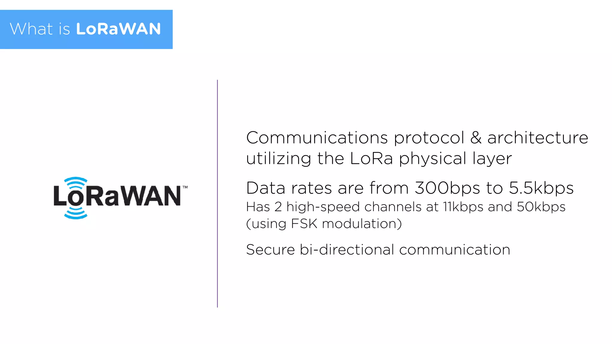 Communications protocol & architecture
utilizing the LoRa physical layer
Data rates are from 300bps to 5.5kbps  
Has 2 high-speed channels at 11kbps and 50kbps
(using FSK modulation)
Secure bi-directional communication
What is LoRaWAN
 