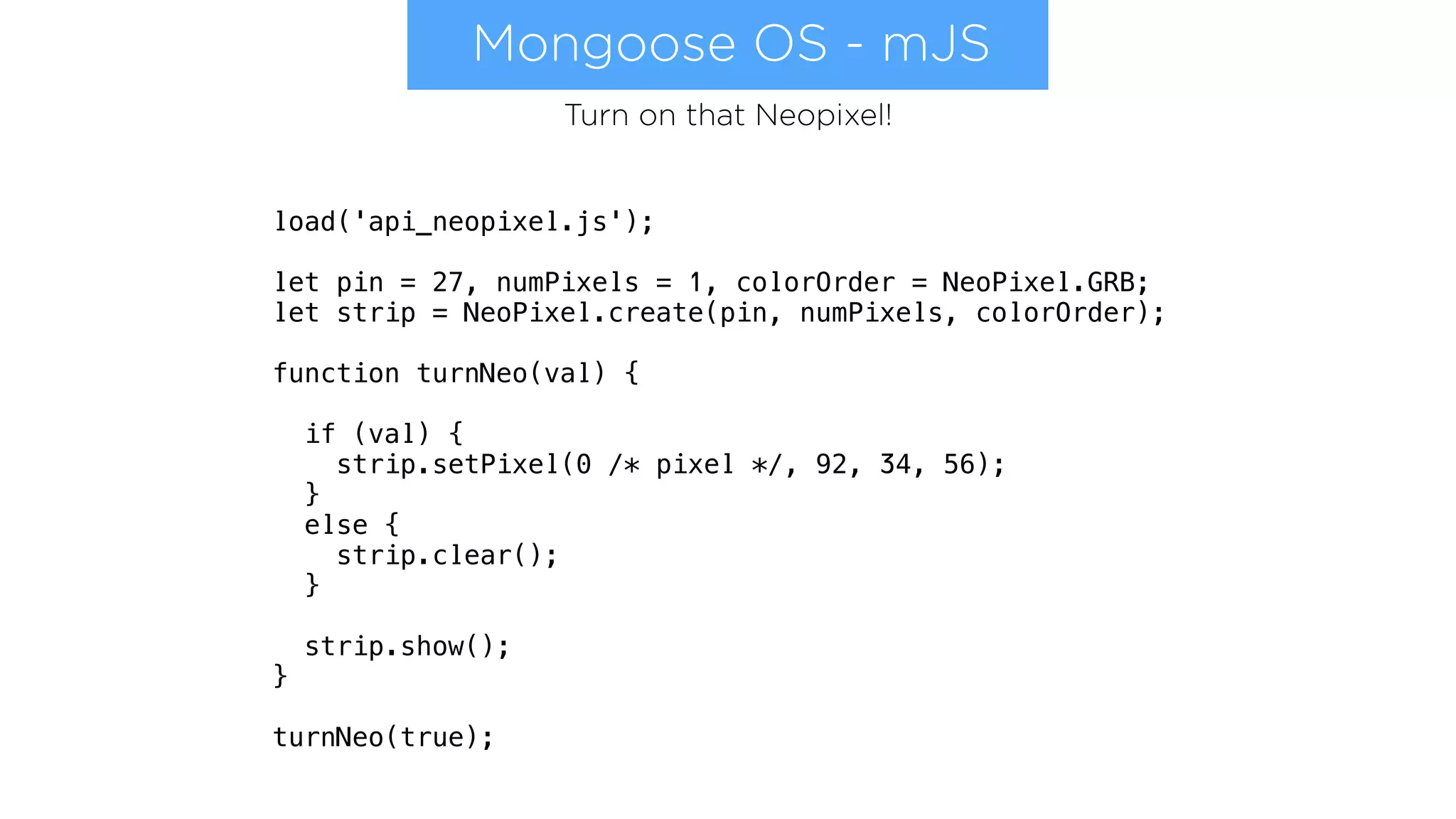 Mongoose OS - mJS
load('api_neopixel.js');
let pin = 27, numPixels = 1, colorOrder = NeoPixel.GRB;
let strip = NeoPixel.create(pin, numPixels, colorOrder);
function turnNeo(val) {
if (val) {
strip.setPixel(0 /* pixel */, 92, 34, 56);
}
else {
strip.clear();
}
strip.show();
}
turnNeo(true);
Turn on that Neopixel!
 