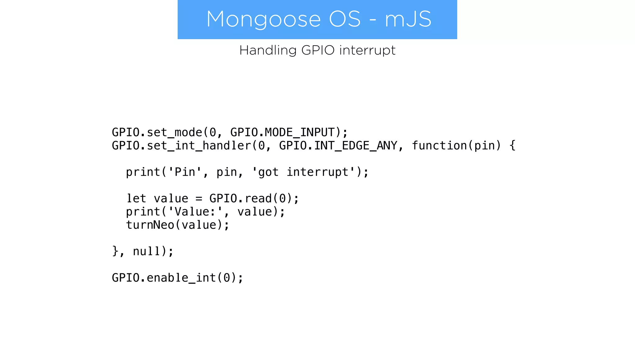 Mongoose OS - mJS
GPIO.set_mode(0, GPIO.MODE_INPUT);
GPIO.set_int_handler(0, GPIO.INT_EDGE_ANY, function(pin) {
print('Pin', pin, 'got interrupt');
let value = GPIO.read(0);
print('Value:', value);
turnNeo(value);
}, null);
GPIO.enable_int(0);
Handling GPIO interrupt
 