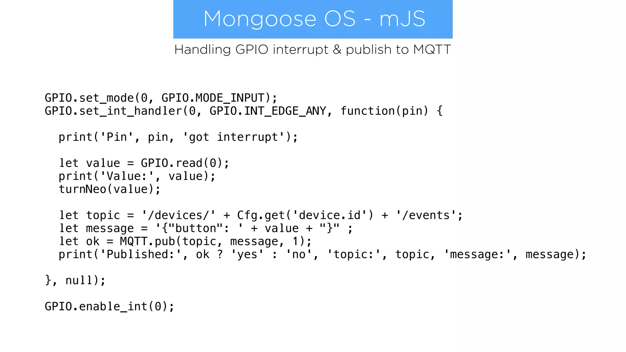 Mongoose OS - mJS
GPIO.set_mode(0, GPIO.MODE_INPUT);
GPIO.set_int_handler(0, GPIO.INT_EDGE_ANY, function(pin) {
print('Pin', pin, 'got interrupt');
let value = GPIO.read(0);
print('Value:', value);
turnNeo(value);
let topic = '/devices/' + Cfg.get('device.id') + '/events';
let message = '{"button": ' + value + "}" ;
let ok = MQTT.pub(topic, message, 1);
print('Published:', ok ? 'yes' : 'no', 'topic:', topic, 'message:', message);
}, null);
GPIO.enable_int(0);
Handling GPIO interrupt & publish to MQTT
 