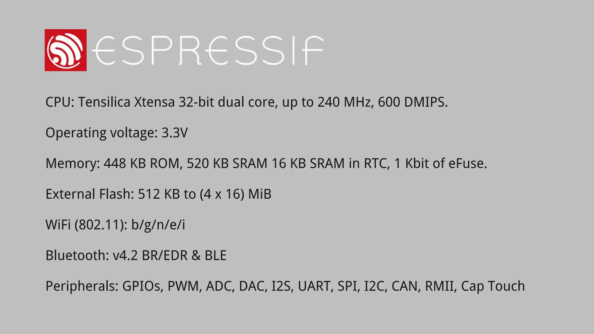 CPU: Tensilica Xtensa 32-bit dual core, up to 240 MHz, 600 DMIPS.
Operating voltage: 3.3V
Memory: 448 KB ROM, 520 KB SRAM 16 KB SRAM in RTC, 1 Kbit of eFuse.
External Flash: 512 KB to (4 x 16) MiB
WiFi (802.11): b/g/n/e/i
Bluetooth: v4.2 BR/EDR & BLE
Peripherals: GPIOs, PWM, ADC, DAC, I2S, UART, SPI, I2C, CAN, RMII, Cap Touch
 