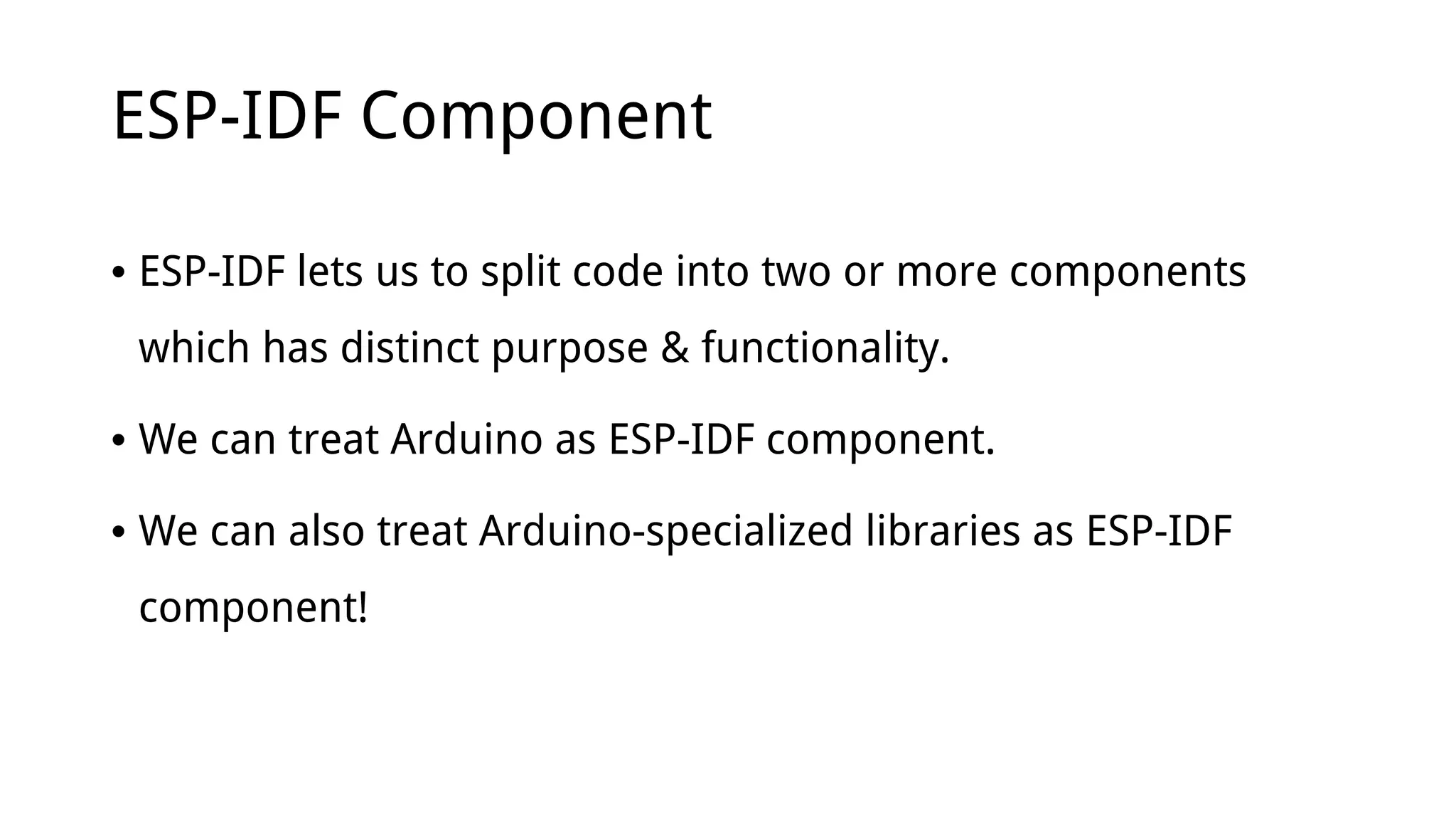 ESP-IDF Component
• ESP-IDF lets us to split code into two or more components
which has distinct purpose & functionality.
• We can treat Arduino as ESP-IDF component.
• We can also treat Arduino-specialized libraries as ESP-IDF
component!
 