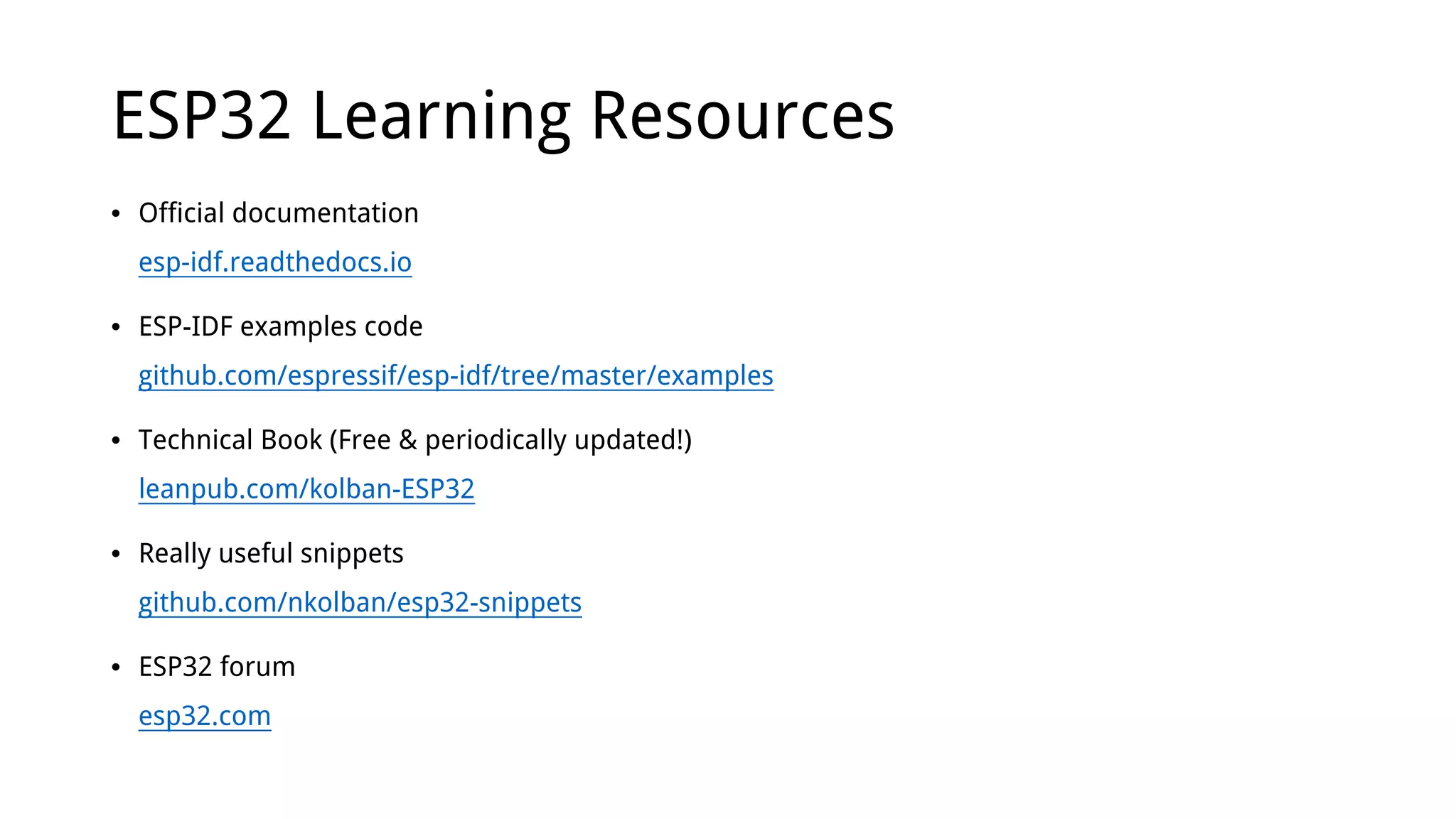 ESP32 Learning Resources
• Official documentation
esp-idf.readthedocs.io
• ESP-IDF examples code
github.com/espressif/esp-idf/tree/master/examples
• Technical Book (Free & periodically updated!)
leanpub.com/kolban-ESP32
• Really useful snippets
github.com/nkolban/esp32-snippets
• ESP32 forum
esp32.com
 