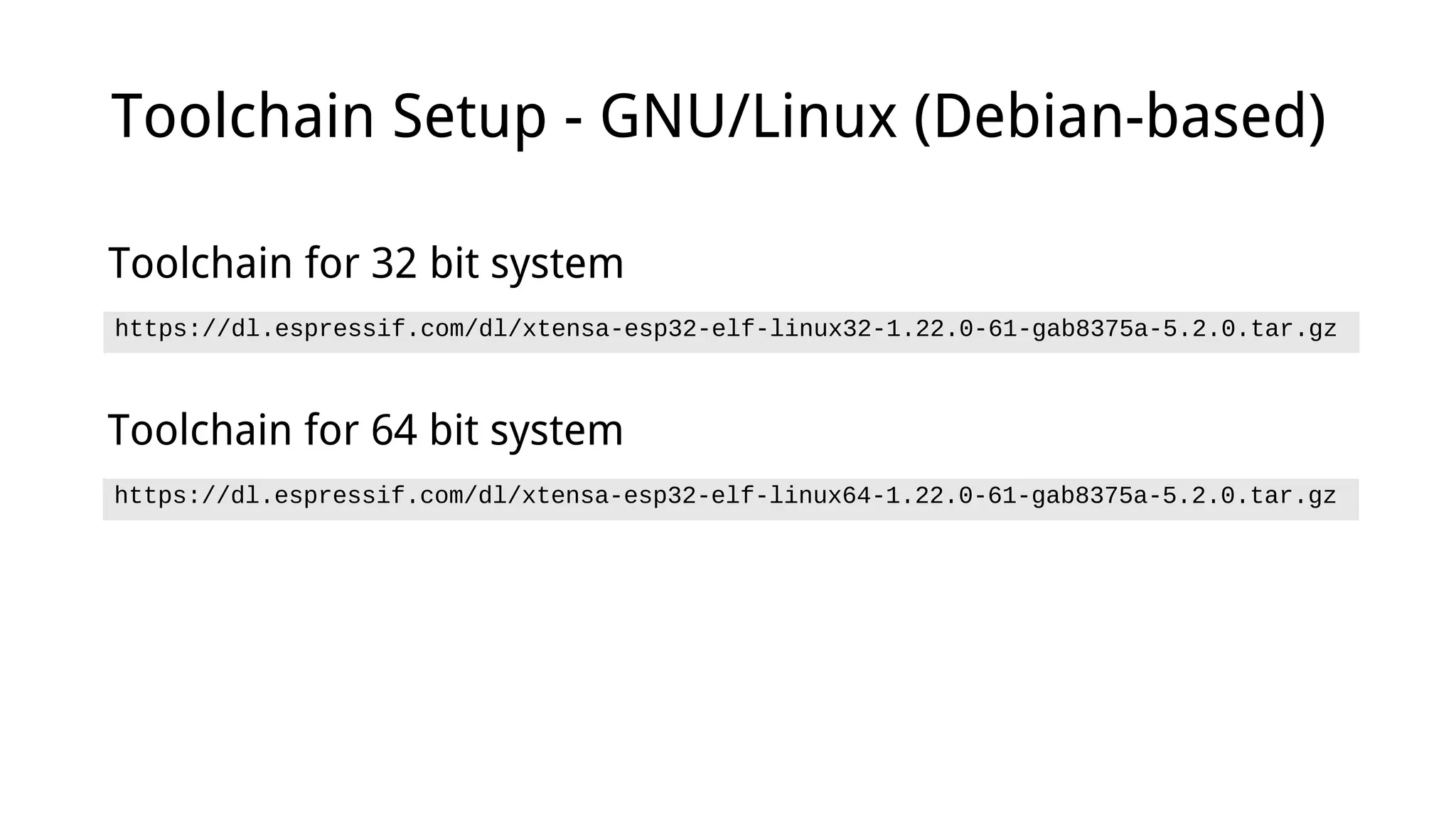 Toolchain Setup - GNU/Linux (Debian-based)
https://dl.espressif.com/dl/xtensa-esp32-elf-linux32-1.22.0-61-gab8375a-5.2.0.tar.gz
Toolchain for 32 bit system
https://dl.espressif.com/dl/xtensa-esp32-elf-linux64-1.22.0-61-gab8375a-5.2.0.tar.gz
Toolchain for 64 bit system
 