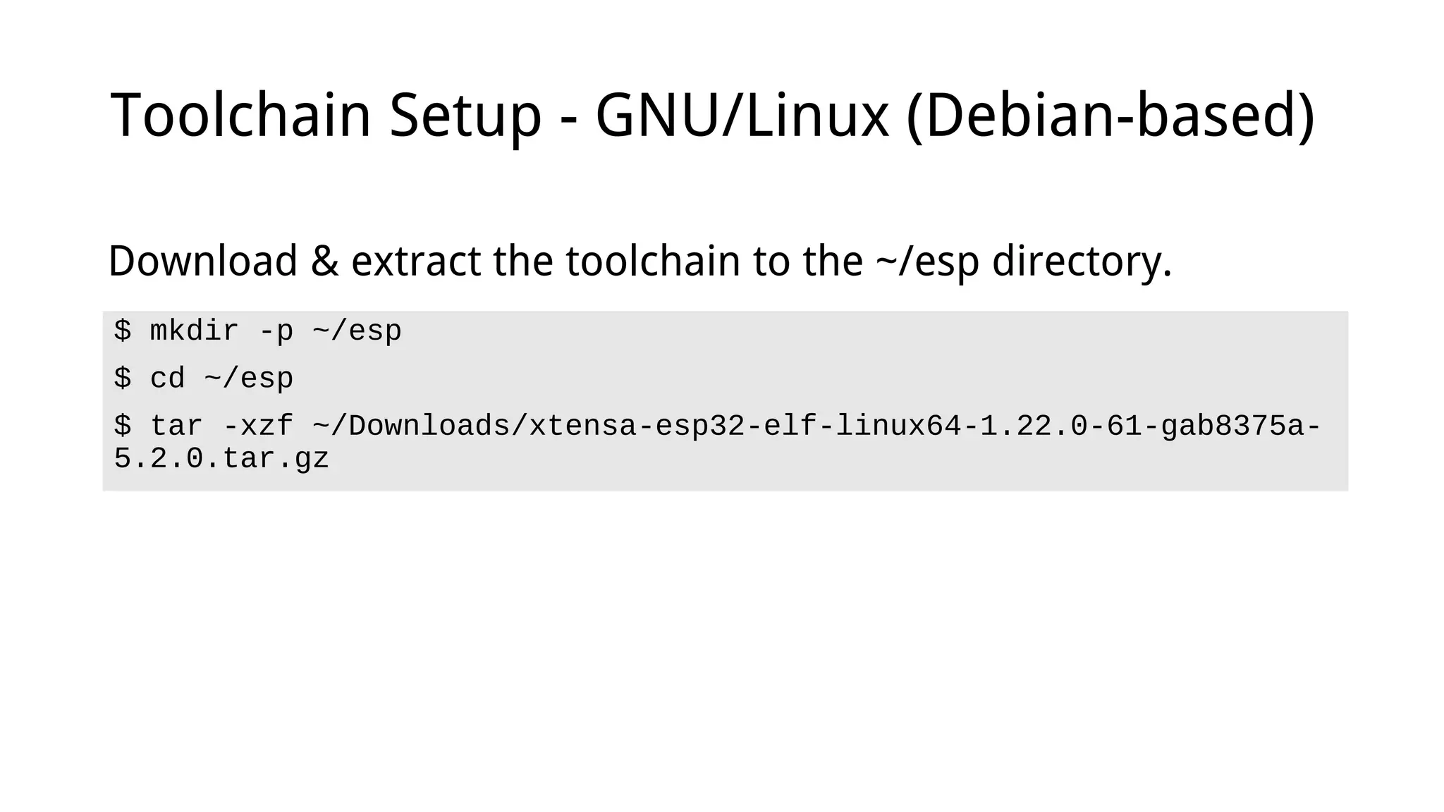 Toolchain Setup - GNU/Linux (Debian-based)
$ mkdir -p ~/esp
$ cd ~/esp
$ tar -xzf ~/Downloads/xtensa-esp32-elf-linux64-1.22.0-61-gab8375a-
5.2.0.tar.gz
Download & extract the toolchain to the ~/esp directory.
 