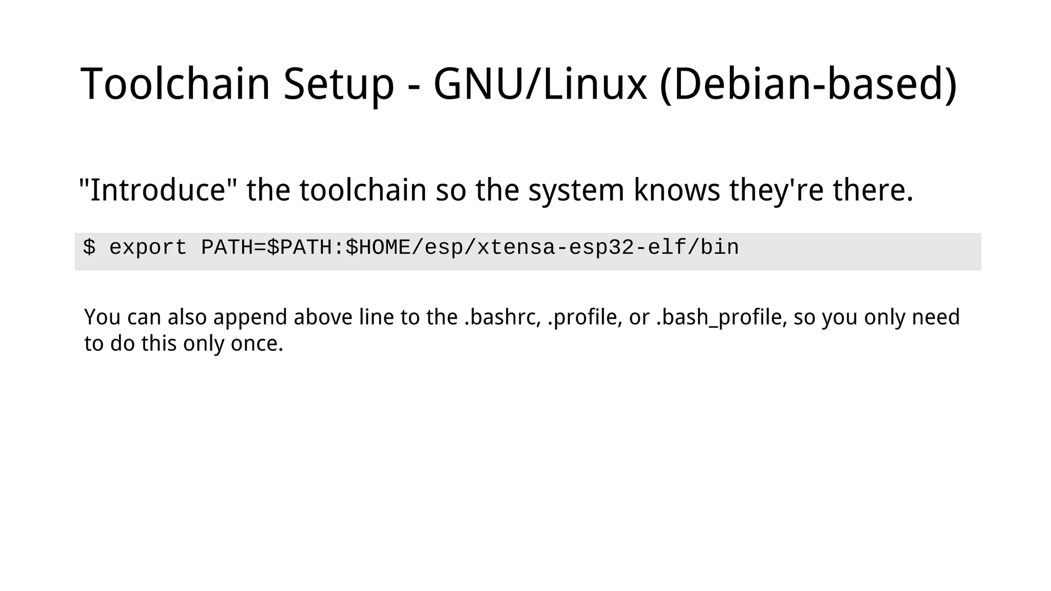 Toolchain Setup - GNU/Linux (Debian-based)
$ export PATH=$PATH:$HOME/esp/xtensa-esp32-elf/bin
"Introduce" the toolchain so the system knows they're there.
You can also append above line to the .bashrc, .profile, or .bash_profile, so you only need
to do this only once.
 