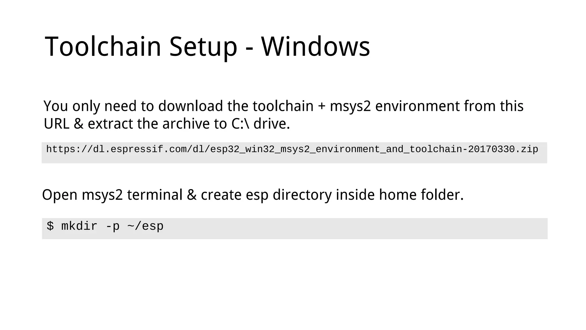 Toolchain Setup - Windows
https://dl.espressif.com/dl/esp32_win32_msys2_environment_and_toolchain-20170330.zip
You only need to download the toolchain + msys2 environment from this
URL & extract the archive to C: drive.
Open msys2 terminal & create esp directory inside home folder.
$ mkdir -p ~/esp
 