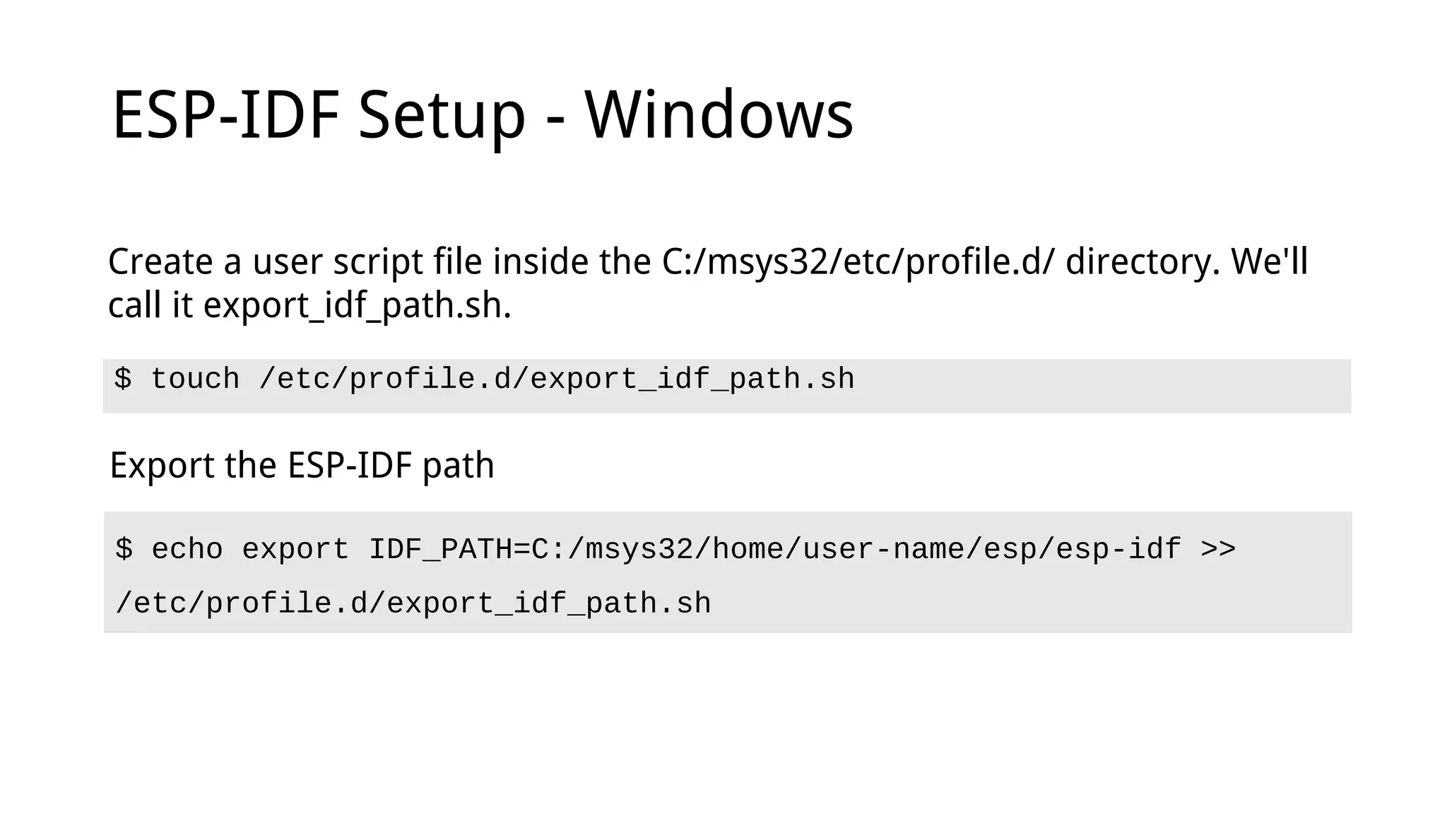 ESP-IDF Setup - Windows
$ touch /etc/profile.d/export_idf_path.sh
Create a user script file inside the C:/msys32/etc/profile.d/ directory. We'll
call it export_idf_path.sh.
Export the ESP-IDF path
$ echo export IDF_PATH=C:/msys32/home/user-name/esp/esp-idf >>
/etc/profile.d/export_idf_path.sh
 