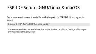 ESP-IDF Setup - GNU/Linux & macOS
$ export IDF_PATH=$HOME/esp/esp-idf
Set a new environment variable with the path to ESP-IDF directory as its
value.
It is recommended to append above line to the .bashrc, .profile, or .bash_profile, so you
only need to do this only once.
 