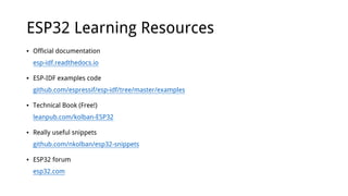 ESP32 Learning Resources
• Official documentation
esp-idf.readthedocs.io
• ESP-IDF examples code
github.com/espressif/esp-idf/tree/master/examples
• Technical Book (Free!)
leanpub.com/kolban-ESP32
• Really useful snippets
github.com/nkolban/esp32-snippets
• ESP32 forum
esp32.com
 