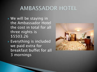    We will be staying in
    the Ambassador Hotel
    the cost in total for all
    three nights is
    $5503.26
   Everything is included
    we paid extra for
    breakfast buffet for all
    3 mornings
 
