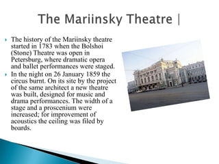    The history of the Mariinsky theatre
    started in 1783 when the Bolshoi
    (Stone) Theatre was open in
    Petersburg, where dramatic opera
    and ballet performances were staged.
   In the night on 26 January 1859 the
    circus burnt. On its site by the project
    of the same architect a new theatre
    was built, designed for music and
    drama performances. The width of a
    stage and a proscenium were
    increased; for improvement of
    acoustics the ceiling was filed by
    boards.
 