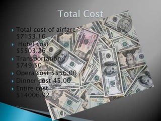    Total cost of airfare
    $7153.16
    Hotel cost
    $5503.26
   Transportation
    $749.50
   Opera cost $556.00
   Dinner cost 45.00
   Entire cost
    $14006.92
 