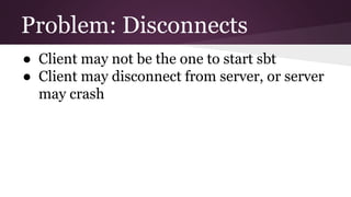 Problem: Disconnects
● Client may not be the one to start sbt
● Client may disconnect from server, or server
may crash
 