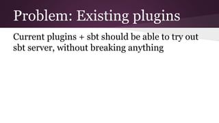 Problem: Existing plugins
Current plugins + sbt should be able to try out
sbt server, without breaking anything
 