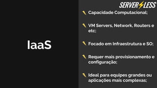IaaS
Capacidade Computacional;
VM Servers, Network, Routers e
etc;
Focado em Infraestrutura e SO;
Requer mais provisionamento e
configuração;
Ideal para equipes grandes ou
aplicações mais complexas;
 