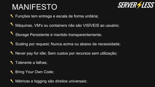 Funções tem entrega e escala de forma unitária;
Máquinas, VM's ou containers não são VISÍVEIS ao usuário;
Storage Persistente é mantido transparentemente;
Scaling por request; Nunca acima ou abaixo da necessidade;
Never pay for idle; Sem custos por recursos sem utilização;
Tolerante a falhas;
Bring Your Own Code;
Métricas e logging são direitos universais;
MANIFESTO
 