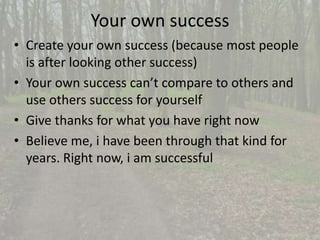 Your own success 
• Create your own success (because most people 
is after looking other success) 
• Your own success can’t compare to others and 
use others success for yourself 
• Give thanks for what you have right now 
• Believe me, i have been through that kind for 
years. Right now, i am successful 
 
