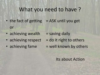 What you need to have ? 
• the fact of getting = ASK until you get 
or 
• achieving wealth = saving daily 
• achieving respect = do it right to others 
• achieving fame = well known by others 
Its about Action 
 