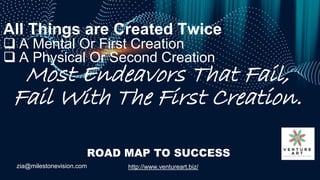 zia@milestonevision.com http://www.ventureart.biz/
ROAD MAP TO SUCCESS
All Things are Created Twice
 A Mental Or First Cr...