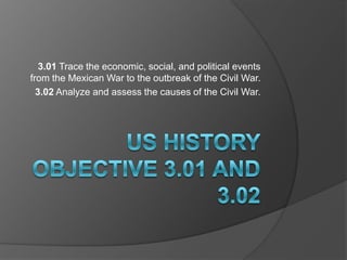 3.01 Trace the economic, social, and political events
from the Mexican War to the outbreak of the Civil War.
  3.02 Analyze and assess the causes of the Civil War.
 