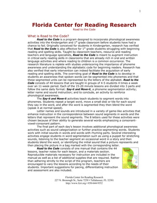 1
Florida Center for Reading Research
Road to the Code
What is Road to the Code?
Road to the Code is a program designed to incorporate phonological awareness
activities into the Kindergarten and 1st
grade classroom before students have had a
chance to fail. Originally conceived for students in Kindergarten, research has verified
that Road to the Code is also effective for 1st
grade students struggling with beginning
reading and spelling skills. Taught by classroom teachers, resource and reading
teachers and language specialists, Road to the Code is meant to augment instruction
in critical early reading skills in classrooms that are already rich in oral and written
language activities and where reading to children is a common occurrence. The
research literature is replete with studies underscoring the importance of phoneme
awareness and understanding the alphabetic code for beginning readers. Research has
also verified that early intervention can indeed facilitate the acquisition of early
reading and spelling skills. The overriding goal of Road to the Code is to develop in
students an awareness that spoken words can be segmented into phonemes and that
these segmented units can be represented by the letters of the alphabet. Road to the
Code consists of 44 lessons that are taught in groups of 4-5 students 4 times a week
over an 11-week period. Each of the 15-20 minute lessons are divided into 3 parts and
follow the same daily format: Say-it and Move-it, a phoneme segmentation activity;
letter name and sound instruction; and to conclude, an activity to reinforce
phonological awareness.
The Say-it and Move-it activities teach students to segment words into
phonemes. Students repeat a target word, move a small disk or tile for each sound
they say in the word, and after the word is segmented they then blend the word
(speak it at normal speed).
Letter names and sounds are introduced in a variety of game-like activities that
enhance instruction in the correspondence between sound segments in words and the
letters that represent the sound segments. The 8 letters used for these activities were
chosen because of their ability to generate several words emphasizing a consonant-
vowel-consonant pattern.
The final part of each day’s lesson involves additional phonological awareness
activities such as sound categorization or further practice segmenting words. Students
work with initial sounds in words and words with rhyming parts. Several interesting
activities engage students in word segmentation such as using a puppet for stretching
sounds, listening to the teacher segment an occasional word in a story and then
students blend the word, or identifying the initial sound that a picture represents and
then placing the picture in a bag marked with the corresponding letter.
Road to the Code consists of one manual that contains the 44
lessons, teacher notes for each lesson, and a materials section.
Reproducible materials necessary for instruction are included in the
manual as well as a list of additional supplies that are required. Rather
than adhering strictly to the script of the program, teachers are
encouraged to vary the lessons according to the needs of their
students. Important suggestions for pacing, differentiating instruction
and assessment are also included.
Florida Center for Reading Research
227 N. Bronough St., Suite 7250 ▪ Tallahassee, FL 32301
http://www.fcrr.org ▪ 850-644-9352
 