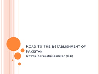 ROAD TO THE ESTABLISHMENT OF
PAKISTAN
Towards The Pakistan Resolution (1940)
 