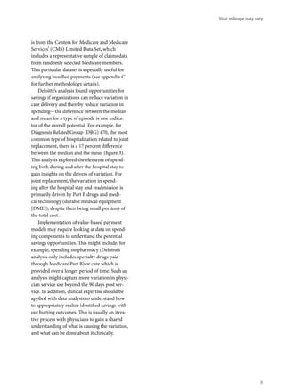 is from the Centers for Medicare and Medicare
Services’ (CMS) Limited Data Set, which
includes a representative sample of claims data
from randomly selected Medicare members.
This particular dataset is especially useful for
analyzing bundled payments (see appendix C
for further methodology details).
Deloitte’s analysis found opportunities for
savings if organizations can reduce variation in
care delivery and thereby reduce variation in
spending—the difference between the median
and mean for a type of episode is one indica-
tor of the overall potential. For example, for
Diagnosis Related Group (DRG) 470, the most
common type of hospitalization related to joint
replacement, there is a 17 percent difference
between the median and the mean (figure 3).
This analysis explored the elements of spend-
ing both during and after the hospital stay to
gain insights on the drivers of variation. For
joint replacement, the variation in spend-
ing after the hospital stay and readmission is
primarily driven by Part B drugs and medi-
cal technology (durable medical equipment
[DME]), despite their being small portions of
the total cost.
Implementation of value-based payment
models may require looking at data on spend-
ing components to understand the potential
savings opportunities. This might include, for
example, spending on pharmacy (Deloitte’s
analysis only includes specialty drugs paid
through Medicare Part B) or care which is
provided over a longer period of time. Such an
analysis might capture more variation in physi-
cian service use beyond the 90 days post ser-
vice. In addition, clinical expertise should be
applied with data analysis to understand how
to appropriately realize identified savings with-
out hurting outcomes. This is usually an itera-
tive process with physicians to gain a shared
understanding of what is causing the variation,
and what can be done about it clinically.
Your mileage may vary
9
 