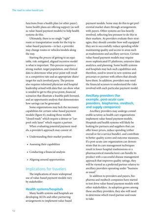 functions from a health plan (or other payer).
Some health plans are offering support (as well
as value-based payment models) to help health
systems do this.
Ultimately, there is no single “right”
route or transportation mode for the trip to
value-based payments—in fact, a provider
may change routes or vehicles/models along
the way.
Starting the process of getting to an equi-
table, risk-mitigated, aligned incentive model
is what is important. This process requires a
strong market, target population, and clinical
data to determine what price point will result
in a competitive rate and an appropriate share/
target for each involved party. The process
also requires informed physician and hospital
leadership armed with data that can show what
is needed to get to this price point, financial
scenarios that illustrate a feasible path forward,
and an opportunity analysis that demonstrates
how savings can be generated.
Some organizations may lack the necessary
capabilities for certain value-based payment
models (figure 6), making those models
“closed roads” which require a detour or “car-
pool-only lanes” which require a partner.
When evaluating potential payment mod-
els, a provider’s approach may consist of:
•	 Understanding their market position
•	 Assessing their capabilities
•	 Conducting a financial analysis
•	 Aligning around opportunities
Implications for travelers
The implications of more widespread
use of value-based payment models vary
by stakeholder:
Health systems/hospitals
Many health systems and hospitals are
developing ACOs and other partnering
arrangements to implement value-based
payment models. Some may do this to get pref-
erential market share through arrangements
with payers. Other systems are less heavily
involved, reflecting less pressure to do this in
their markets. As providers evaluate their strat-
egies, they should consider how well-equipped
they are to successfully reduce spending while
maintaining quality and access in areas such
as readmissions and ancillary services. Certain
value-based payment models may require
more sophisticated IT platforms, extensive data
analytics, and planning. Some health systems
and hospitals may lack such capabilities and,
therefore, need to invest in new systems and
processes or partner with others that already
have them. In addition, providers may need
the financial acumen to understand the risks
involved with each particular payment model.
Ancillary providers (for
example, post-acute care
providers, biopharma, medtech,
and supply companies)
Ancillary providers may undergo consid-
erable scrutiny as health care organizations
implement value-based payment models.
Hospitals and health systems will likely be
looking for partners and suppliers that can
offer lower prices, reduce spending (either
overall or for a service bundle), and contribute
to better quality scores and outcome measures.
If a post-acute care organization can demon-
strate that its care management techniques
result in lower hospital readmissions or a
pharmaceutical manufacturer can bundle its
product with a successful disease management
approach that improves quality ratings, they
will be viewed as a preferred partner relative to
ancillary providers operating under “business
as usual.”
In addition to providers and payers, bio-
pharma and medtech companies have started
to test drive value-based payment models with
other stakeholders. As adoption grows among
these ancillary providers, they also will need
to determine which travel partner and route
to take.
The road to value-based care
12
 