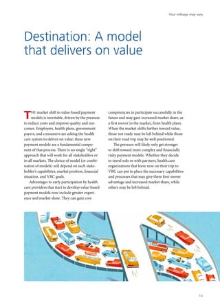 Destination: A model
that delivers on value
THE market shift to value-based payment
models is inevitable, driven by the pressure
to reduce costs and improve quality and out-
comes. Employers, health plans, government
payers, and consumers are asking the health
care system to deliver on value; these new
payment models are a fundamental compo-
nent of that process. There is no single “right”
approach that will work for all stakeholders or
in all markets. The choice of model (or combi-
nation of models) will depend on each stake-
holder’s capabilities, market position, financial
situation, and VBC goals.
Advantages to early participation by health
care providers that start to develop value-based
payment models now include greater experi-
ence and market share. They can gain core
competencies to participate successfully in the
future and may gain increased market share, as
a first mover in the market, from health plans.
When the market shifts further toward value,
those not ready may be left behind while those
on their road trip may be well positioned.
The pressure will likely only get stronger
to shift toward more complex and financially
risky payment models. Whether they decide
to travel solo or with partners, health care
organizations that leave now on their trip to
VBC can put in place the necessary capabilities
and processes that may give them first-mover
advantage and increased market share, while
others may be left behind.
Your mileage may vary
13
 