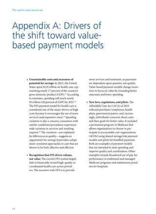 Appendix A: Drivers of
the shift toward value-
based payment models
•	 Unsustainable costs and awareness of
potential for savings: In 2012, the United
States spent $2.8 trillion on health care, rep-
resenting nearly 17 percent of the country’s
gross domestic product (GDP).23
According
to estimates, spending will reach nearly
$5 trillion (20 percent of GDP) by 2021.24
The FFS payment model for health care is
considered one of the major drivers of high
costs because it encourages the use of more
services (and expensive ones).25
Spending
variation is also a concern; consumers with
similar conditions/procedures experience
wide variation in services and resulting
expense.26
The variation—not explained
by differences in quality—suggests an
opportunity for savings if providers adopt
more consistent approaches to care that are
shown to be both effective and efficient.
•	 Recognition that FFS drives volume,
not value: The current FFS system largely
fails to financially reward high-quality or
coordinated health care across provid-
ers. The incentive with FFS is to provide
more services and treatment, as payments
are dependent upon quantity, not quality.
Value-based payment models change incen-
tives to focus on value by rewarding better
outcomes and lower spending.
•	 New laws, regulations, and pilots: The
Affordable Care Act (ACA) of 2010
reflected purchaser (employers, health
plans, government payers, and, increas-
ingly, individuals) concerns about costs
and their goals for better value. It included
a permanent program in Medicare that
allows organizations to choose to par-
ticipate in accountable care organizations
(ACOs) using shared savings/risk payment
models and pilots for bundled payments.
Both are examples of payment models
that are intended to stem spending and
improve quality and coordination. Other
examples include broadened use of pay for
performance in traditional and managed
Medicare programs and readmission penal-
ties for hospitals.
The road to value-based care
14
 