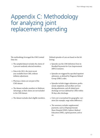 Appendix C: Methodology
for analyzing joint
replacement spending
The methodology leveraged the CMS Limited
Data Set:
•	 The sampled dataset includes the claims of
5 percent randomly selected members.
•	 Data is for 2011, the most recent
year available from CMS, without
inflation adjustment.
•	 Pharmacy claims are not part of the
CMS dataset.
•	 The dataset excludes members in Medicare
Advantage, as their claims are not included
in the CMS dataset.
•	 The dataset excludes dual-eligible members.
Defined episodes of care are based on the fol-
lowing:
•	 Episodes use the CMS definition from its
Bundled Payments for Care Improvement
(BPCI) initiative.
•	 Episodes are triggered by specified inpatient
admission, as defined by Diagnosis Related
Group (DRG) codes.
•	 Episodes include trigger admission, profes-
sional, outpatient, and ancillary services
during admission, and all related post-
discharge services (defined by CMS) within
90 days after discharge.
•	 Unit cost is normalized for geographic vari-
ation (for example, wage index difference).
•	 The summary excludes supplemental
payments, such as Disproportionate
Share Hospital (DSH), Indirect Medical
Education (IME), capital payment, and so
on.
Your mileage may vary
17
 