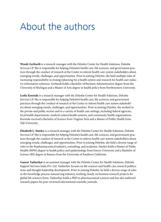 Wendy Gerhardt is a research manager with the Deloitte Center for Health Solutions, Deloitte
Services LP. She is responsible for helping Deloitte’s health care, life sciences, and government prac-
tices through the conduct of research at the Center to inform health care system stakeholders about
emerging trends, challenges, and opportunities. Prior to joining Deloitte, she held multiple roles of
increasing responsibility in strategy/planning for a health system and research for health care indus-
try information solutions. Gerhardt holds a Bachelor of Business Administration degree from the
University of Michigan and a Master of Arts degree in health policy from Northwestern University.
Leslie Korenda is a research manager with the Deloitte Center for Health Solutions, Deloitte
Services LP. She is responsible for helping Deloitte’s health care, life sciences, and government
practices through the conduct of research at the Center to inform health care system stakehold-
ers about emerging trends, challenges, and opportunities. Prior to joining Deloitte, she worked in
the private and public sectors and in a variety of health care settings, including federal agencies,
local health departments, medical centers/health systems, and community health organizations.
Korenda received a Bachelor of Science from Virginia Tech and a Master of Public Health from
Yale University.
Elizabeth L. Stanley is a research manager with the Deloitte Center for Health Solutions, Deloitte
Services LP. She is responsible for helping Deloitte’s health care, life sciences, and government prac-
tices through the conduct of research at the Center to inform health care system stakeholders about
emerging trends, challenges, and opportunities. Prior to joining Deloitte, she held a diverse range of
roles in the biopharmaceutical industry, consulting, and academia. Stanley holds a Master of Public
Health (MPH) degree in health policy and epidemiology from Emory University and a Bachelor of
Science (BS) degree in finance from the University of Southern California.
Gaurav Vadnerkar is an assistant manager with the Deloitte Center for Health Solutions, Deloitte
Support Services India Pvt. Ltd. Vadnerkar focuses on life sciences and health care research publica-
tions and thought leadership development. Prior to joining Deloitte, he held a diverse range of roles
in the knowledge process outsourcing industry, working closely on business research projects for
global life sciences firms. Vadnerkar holds a PhD in pharmaceutical sciences and has also authored
research papers for peer-reviewed international scientific journals.
About the authors
 