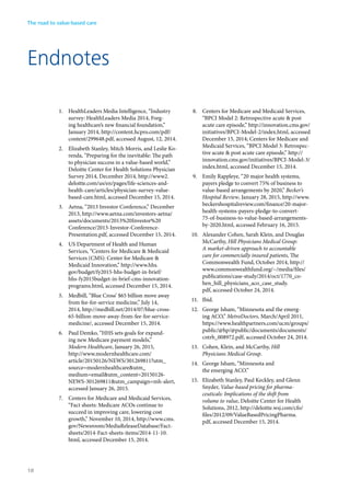 Endnotes
1.	 HealthLeaders Media Intelligence, “Industry
survey: HealthLeaders Media 2014, Forg-
ing healthcare’s new financial foundation,”
January 2014, http://content.hcpro.com/pdf/
content/299648.pdf, accessed August, 12, 2014.
2.	 Elizabeth Stanley, Mitch Morris, and Leslie Ko-
renda, “Preparing for the inevitable: The path
to physician success in a value-based world,”
Deloitte Center for Health Solutions Physician
Survey 2014, December 2014, http://www2.
deloitte.com/us/en/pages/life-sciences-and-
health-care/articles/physician-survey-value-
based-care.html, accessed December 15, 2014.
3.	 Aetna, “2013 Investor Conference,” December
2013, http://www.aetna.com/investors-aetna/
assets/documents/2013%20Investor%20
Conference/2013-Investor-Conference-
Presentation.pdf, accessed December 15, 2014.
4.	 US Department of Health and Human
Services, “Centers for Medicare & Medicaid
Services (CMS): Center for Medicare &
Medicaid Innovation,” http://www.hhs.
gov/budget/fy2015-hhs-budget-in-brief/
hhs-fy2015budget-in-brief-cms-innovation-
programs.html, accessed December 15, 2014.
5.	 Medbill, “Blue Cross’ $65 billion move away
from fee-for-service medicine,” July 14,
2014, http://medbill.net/2014/07/blue-cross-
65-billion-move-away-from-fee-for-service-
medicine/, accessed December 15, 2014.
6.	 Paul Demko, “HHS sets goals for expand-
ing new Medicare payment models,”
Modern Healthcare, January 26, 2015,
http://www.modernhealthcare.com/
article/20150126/NEWS/301269811?utm_
source=modernhealthcare&utm_
medium=email&utm_content=20150126-
NEWS-301269811&utm_campaign=mh-alert,
accessed January 26, 2015.
7.	 Centers for Medicare and Medicaid Services,
“Fact sheets: Medicare ACOs continue to
succeed in improving care, lowering cost
growth,” November 10, 2014, http://www.cms.
gov/Newsroom/MediaReleaseDatabase/Fact-
sheets/2014-Fact-sheets-items/2014-11-10.
html, accessed December 15, 2014.
8.	 Centers for Medicare and Medicaid Services,
“BPCI Model 2: Retrospective acute & post
acute care episode,” http://innovation.cms.gov/
initiatives/BPCI-Model-2/index.html, accessed
December 15, 2014; Centers for Medicare and
Medicaid Services, “BPCI Model 3: Retrospec-
tive acute & post acute care episode,” http://
innovation.cms.gov/initiatives/BPCI-Model-3/
index.html, accessed December 15, 2014.
9.	 Emily Rappleye, “20 major health systems,
payers pledge to convert 75% of business to
value-based arrangements by 2020,” Becker’s
Hospital Review, January 28, 2015, http://www.
beckershospitalreview.com/finance/20-major-
health-systems-payers-pledge-to-convert-
75-of-business-to-value-based-arrangements-
by-2020.html, accessed February 16, 2015.
10.	 Alexander Cohen, Sarah Klein, and Douglas
McCarthy, Hill Physicians Medical Group:
A market-driven approach to accountable
care for commercially insured patients, The
Commonwealth Fund, October 2014, http://
www.commonwealthfund.org/~/media/files/
publications/case-study/2014/oct/1770_co-
hen_hill_physicians_aco_case_study.
pdf, accessed October 24, 2014.
11.	 Ibid.
12.	 George Isham, “Minnesota and the emerg-
ing ACO,” MetroDoctors, March/April 2011,
https://www.healthpartners.com/ucm/groups/
public/@hp/@public/documents/documents/
cntrb_008972.pdf, accessed October 24, 2014.
13.	 Cohen, Klein, and McCarthy, Hill
Physicians Medical Group.
14.	 George Isham, “Minnesota and
the emerging ACO.”
15.	 Elizabeth Stanley, Paul Keckley, and Glenn
Snyder, Value-based pricing for pharma-
ceuticals: Implications of the shift from
volume to value, Deloitte Center for Health
Solutions, 2012, http://deloitte.wsj.com/cfo/
files/2012/09/ValueBasedPricingPharma.
pdf, accessed December 15, 2014.
The road to value-based care
18
 