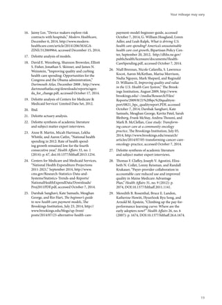 16.	 Jaimy Lee, “Device makers explore risk
contracts with hospitals,” Modern Healthcare,
December 6, 2014, http://www.modern-
healthcare.com/article/20141206/MAGA-
ZINE/312069964, accessed December 15, 2014.
17.	 Deloitte analysis of models.
18.	 David E. Wennberg, Shannon Brownlee, Elliott
S. Fisher, Jonathan S. Skinner, and James N.
Weinstein, “Improving quality and curbing
health care spending: Opportunities for the
Congress and the Obama administration,”
Dartmouth Atlas, December 2008 , http://www.
dartmouthatlas.org/downloads/reports/agen-
da_for_change.pdf, accessed October 17, 2014.
19.	 Deloitte analysis of Centers for Medicare &
Medicaid Services’ Limited Data Set, 2012.
20.	 Ibid.
21.	 Deloitte actuary analysis.
22.	 Deloitte synthesis of academic literature
and subject matter expert interviews.
23.	 Anne B. Martin, Micah Hartman, Lekha
Whittle, and Aaron Catlin, “National health
spending in 2012: Rate of health spend-
ing growth remained low for the fourth
consecutive year,” Health Affairs 33, no. 1
(2014): p. 67, doi:10.1377/hlthaff.2013.1254.
24.	 Centers for Medicare and Medicaid Services,
“National Health Expenditure Projections
2011-2021,” September 2014, http://www.
cms.gov/Research-Statistics-Data-and-
Systems/Statistics-Trends-and-Reports/
NationalHealthExpendData/Downloads/
Proj2011PDF.pdf, accessed October 7, 2014.
25.	 Darshak Sanghavi, Kate Samuels, Meaghan
George, and Rio Hart, The beginner’s guide
to new health care payment models, The
Brookings Institution, July 23, 2014, http://
www.brookings.edu/blogs/up-front/
posts/2014/07/23-alternative-health-care-
payment-model-beginner-guide, accessed
October 7, 2014; G. William Hoagland, Loren
Adler, and Leah Ralph, What is driving U.S.
health care spending? America’s unsustainable
health care cost growth, Bipartisan Policy Cen-
ter, September 20, 2012, http://dhhs.ne.gov/
publichealth/licensure/documents/Health-
CareSpending.pdf, accessed October 7, 2014.
26.	 Niall Brennan, Nicole Cafarella, S. Lawrence
Kocot, Aaron McKethan, Marisa Morrison,
Nadia Nguyen, Mark Shepard, and Reginald
D. Williams II, Improving quality and value
in the U.S. Health Care System,” The Brook-
ings Institution, August 2009, http://www.
brookings.edu/~/media/Research/Files/
Reports/2009/8/21%20bpc%20qualityre-
port/0821_bpc_qualityreport.PDF, accessed
October 7, 2014; Darshak Sanghavi, Kate
Samuels, Meaghan George, Kavita Patel, Sarah
Bleiberg, Frank McStay, Andrea Thoumi, and
Mark B. McClellan, Case study: Transform-
ing cancer care at a community oncology
practice, The Brookings Institution, July 05,
2014, http://www.brookings.edu/research/
articles/2014/07/05-transforming-cancer-care-
oncology-practice, accessed October 7, 2014.
27.	 Deloitte synthesis of academic literature
and subject matter expert interviews.
28.	 Thomas F. Claffey, Joseph V. Agostini, Eliza-
beth N. Collet, Lonny Reisman, and Randall
Krakauer, “Payer-provider collaboration in
accountable care reduced use and improved
quality in Maine Medicare Advantage
Plan,” Health Affairs 31, no. 9 (2012): p.
2074, DOI:10.1377/hlthaff.2011.1141.
29.	 Meredith B. Rosenthal, Bruce E. Landon,
Katherine Howitt, HyunSook Ryu Song, and
Arnold M. Epstein, “Climbing up the pay-for-
performance learning curve: Where are the
early adopters now?” Health Affairs 26, no. 6
(2007): p. 1674, DOI:10.1377/hlthaff.26.6.1674.
Your mileage may vary
19
 
