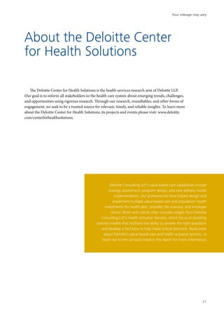 About the Deloitte Center
for Health Solutions
The Deloitte Center for Health Solutions is the health services research arm of Deloitte LLP.
Our goal is to inform all stakeholders in the health care system about emerging trends, challenges,
and opportunities using rigorous research. Through our research, roundtables, and other forms of
engagement, we seek to be a trusted source for relevant, timely, and reliable insights. To learn more
about the Deloitte Center for Health Solutions, its projects and events please visit: www.deloitte.
com/centerforhealthsolutions.
Deloitte Consulting LLP’s value-based care capabilities include
strategy, assessment, program design, and care delivery model
implementation. Our professionals have helped design and
implement multiple value-based care and population health
investments for health plan, provider, life sciences, and employer
clients. Work with clients often includes insight from Deloitte
Consulting LLP’s Health Actuarial Services, which focus on building
tailored models that facilitate the ability to answer the right questions
and develop a fact base to help make critical decisions. Read more
about Deloitte’s value-based care and health actuarial services, or
reach out to the contacts listed in the report for more information.
Your mileage may vary
21
 