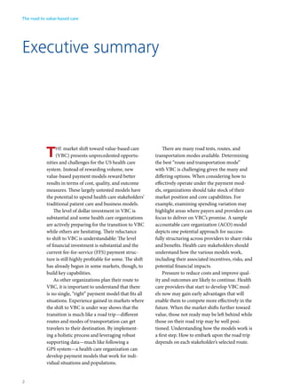 Executive summary
THE market shift toward value-based care
(VBC) presents unprecedented opportu-
nities and challenges for the US health care
system. Instead of rewarding volume, new
value-based payment models reward better
results in terms of cost, quality, and outcome
measures. These largely untested models have
the potential to upend health care stakeholders’
traditional patient care and business models.
The level of dollar investment in VBC is
substantial and some health care organizations
are actively preparing for the transition to VBC
while others are hesitating. Their reluctance
to shift to VBC is understandable: The level
of financial investment is substantial and the
current fee-for-service (FFS) payment struc-
ture is still highly profitable for some. The shift
has already begun in some markets, though, to
build key capabilities.
As other organizations plan their route to
VBC, it is important to understand that there
is no single, “right” payment model that fits all
situations. Experience gained in markets where
the shift to VBC is under way shows that the
transition is much like a road trip—different
routes and modes of transportation can get
travelers to their destination. By implement-
ing a holistic process and leveraging robust
supporting data—much like following a
GPS system—a health care organization can
develop payment models that work for indi-
vidual situations and populations.
There are many road tests, routes, and
transportation modes available. Determining
the best “route and transportation mode”
with VBC is challenging given the many and
differing options. When considering how to
effectively operate under the payment mod-
els, organizations should take stock of their
market position and core capabilities. For
example, examining spending variation may
highlight areas where payers and providers can
focus to deliver on VBC’s promise. A sample
accountable care organization (ACO) model
depicts one potential approach for success-
fully structuring across providers to share risks
and benefits. Health care stakeholders should
understand how the various models work,
including their associated incentives, risks, and
potential financial impacts.
Pressure to reduce costs and improve qual-
ity and outcomes are likely to continue. Health
care providers that start to develop VBC mod-
els now may gain early advantages that will
enable them to compete more effectively in the
future. When the market shifts further toward
value, those not ready may be left behind while
those on their road trip may be well posi-
tioned. Understanding how the models work is
a first step. How to embark upon the road trip
depends on each stakeholder’s selected route.
The road to value-based care
2
 