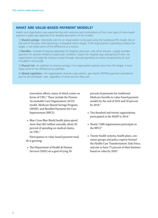 WHAT ARE VALUE-BASED PAYMENT MODELS?
Health care organizations are experimenting with variations and combinations of four main types of value-based
payment models (see appendix B for detailed descriptions of the models).
1) Shared savings—Generally calls for an organization to be paid using the traditional FFS model, but at
the end of the year, total spending is compared with a target; if the organization’s spending is below the
target, it can share some of the difference as a bonus.
2) Bundles—Instead of paying separately for hospital, physician, and other services, a payer bundles
payment for services linked to a particular condition, reason for hospital stay, and period of time. An
organization can keep the money it saves through reduced spending on some component(s) of care
included in the bundle.
3) Shared risk—In addition to sharing savings, if an organization spends more than the target, it must
repay some of the difference as a penalty.
4) Global capitation—An organization receives a per-person, per-month (PP/PM) payment intended to
pay for all individuals’ care, regardless of what services they use.
innovation efforts, many of which center on
forms of VBC.4
These include the Pioneer
Accountable Care Organization (ACO)
model, Medicare Shared Savings Program
(MSSP), and Bundled Payments for Care
Improvement (BPCI).
•	 Blue Cross Blue Shield health plans spend
more than $65 million annually, about 20
percent of spending on medical claims,
on VBC.5
Participation in value-based payment mod-
els is growing:
•	 The Department of Health & Human
Services (HHS) set a goal of tying 30
percent of payments for traditional
Medicare benefits to value-based payment
models by the end of 2016 and 50 percent
by 2018.6
•	 Two hundred and twenty organizations
participated in the MSSP in 2014.7
•	 Nearly 7,000 organizations participate in
the BPCI.8
•	 Twenty health systems, health plans, con-
sumer groups and policy experts formed
the Health Care Transformation Task Force,
and aim to have 75 percent of their business
based on value by 2020.9
The road to value-based care
4
 