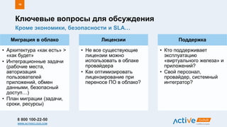8 800 100-22-50
WWW.ACTIVECLOUD.COM
Миграция в облако
• Архитектура «как есть» >
«как будет»
• Интеграционные задачи
(рабочие места,
авторизация
пользователей
приложений, обмен
данными, безопасный
доступ…)
• План миграции (задачи,
сроки, ресурсы)
Лицензии
• Не все существующие
лицензии можно
использовать в облаке
провайдера
• Как оптимизировать
лицензирование при
переносе ПО в облако?
Поддержка
• Кто поддерживает
эксплуатацию
«виртуального железа» и
приложений?
• Свой персонал,
провайдер, системный
интегратор?
Кроме экономики, безопасности и SLA…
Ключевые вопросы для обсуждения
19
 