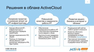 8 800 100-22-50
www.activecloud.com
2
Решения в облаке ActiveCloud
Ускорение проектов
и снижение затрат на
ИТ-инфраструктуру
Повышение
качества и надежности
работы ИТ
Развитие вашего
бизнеса в интернет и
облаках
Аренда облачной ИТ-
инфраструктуры и
виртуальных серверов
(IaaS/PaaS)
Аренда лицензионного ПО
(SaaS)
Помощь по переходу в
облака (бизнес и ИТ-
консалтинг, миграция в РФ,
ПДн/152ФЗ)
Обеспечение
непрерывности работы ИТ
и быстрое восстановление
после аварий и сбоев
Круглосуточная поддержка
работы ваших ИТ в облаке
ActiveCloud (24х7, SLA)
Размещение веб сайтов
любого уровня сложности
Развитие облачного
бизнеса сервис-
провайдеров на базе
платформы ActivePlatform
Партнерская программа
для реселлеров, стартапов
и разработчиков ПО (ISV)
 