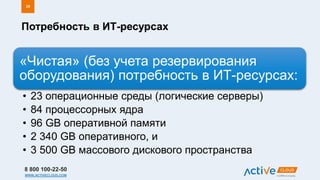 8 800 100-22-50
WWW.ACTIVECLOUD.COM
Потребность в ИТ-ресурсах
26
«Чистая» (без учета резервирования
оборудования) потребность в ИТ-ресурсах:
• 23 операционные среды (логические серверы)
• 84 процессорных ядра
• 96 GB оперативной памяти
• 2 340 GB оперативного, и
• 3 500 GB массового дискового пространства
 