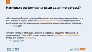 8 800 100-22-50
WWW.ACTIVECLOUD.COM
«Основной проблемой, названной большинством участников исследования, для
ИКТ бизнеса в России является хроническое отсутствие квалифицированных
инженерных и других кадров при очень высоком уровне зарплатных ожиданий».
PwC, 2014
«Россия обладает третьим по величине кадровым ресурсом, потенциально
применимым в области ИТ, однако немедленная применимость выпускников
ВУЗов для отрасли невысока».
АПКИТ, 2012
Насколько эффективны ваши администраторы?
37
 