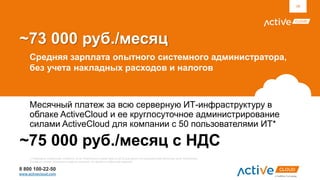 8 800 100-22-50
www.activecloud.com
~73 000 руб./месяц
Средняя зарплата опытного системного администратора,
без учета накладных расходов и налогов
Месячный платеж за всю серверную ИТ-инфраструктуру в
облаке ActiveCloud и ее круглосуточное администрирование
силами ActiveCloud для компании с 50 пользователями ИТ*
39
~75 000 руб./месяц c НДС
*) Приведена справочная стоимость услуг ActiveCloud в ценах августа 2014 для одного из пользователей облачных услуг ActiveCloud
Стоимость может отличаться в других условиях. Не является публичной офертой.
 