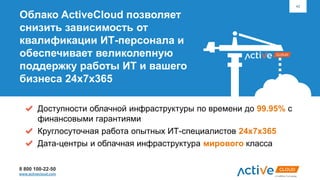 8 800 100-22-50
www.activecloud.com
42
Облако ActiveCloud позволяет
снизить зависимость от
квалификации ИТ-персонала и
обеспечивает великолепную
поддержку работы ИТ и вашего
бизнеса 24х7х365
Доступности облачной инфраструктуры по времени до 99.95% с
финансовыми гарантиями
Круглосуточная работа опытных ИТ-специалистов 24х7х365
Дата-центры и облачная инфраструктура мирового класса
 